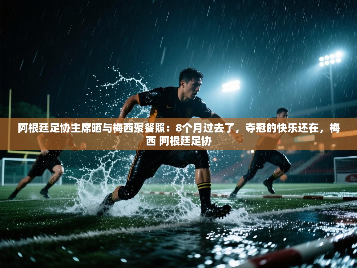 阿根廷足协主席晒与梅西聚餐照:8个月过去了,夺冠的快乐还在,梅西 阿根廷足协